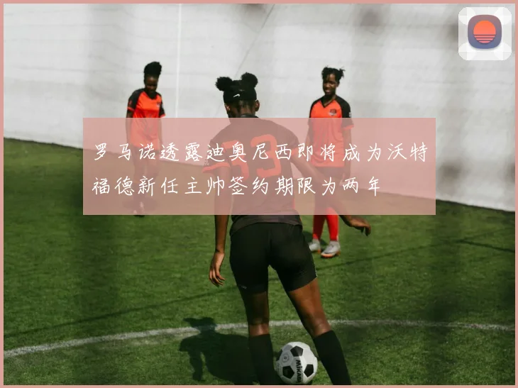 罗马诺透露迪奥尼西即将成为沃特福德新任主帅签约期限为两年