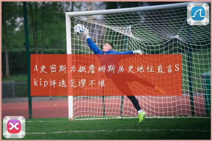 A史密斯力挺詹姆斯历史地位直言Skip评选荒谬不堪