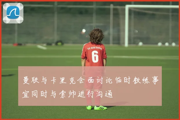 曼联与卡里克会面讨论临时教练事宜同时与索帅进行沟通