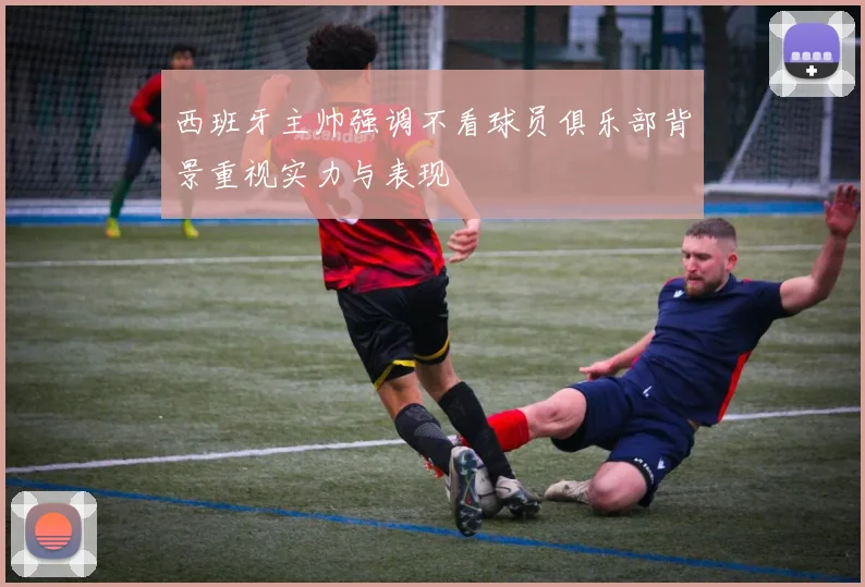 西班牙主帅强调不看球员俱乐部背景重视实力与表现