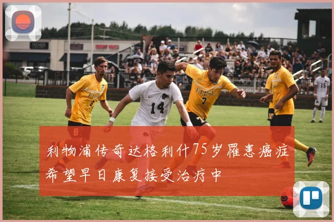利物浦传奇达格利什75岁罹患癌症希望早日康复接受治疗中