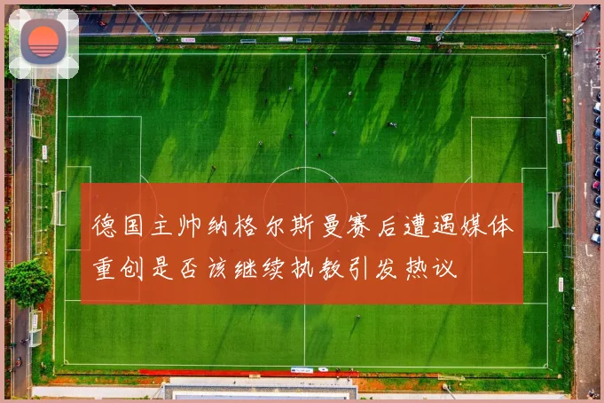 德国主帅纳格尔斯曼赛后遭遇媒体重创是否该继续执教引发热议