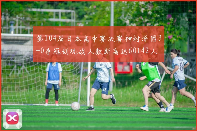 第104届日本高中赛决赛神村学园3-0夺冠创观战人数新高达60142人