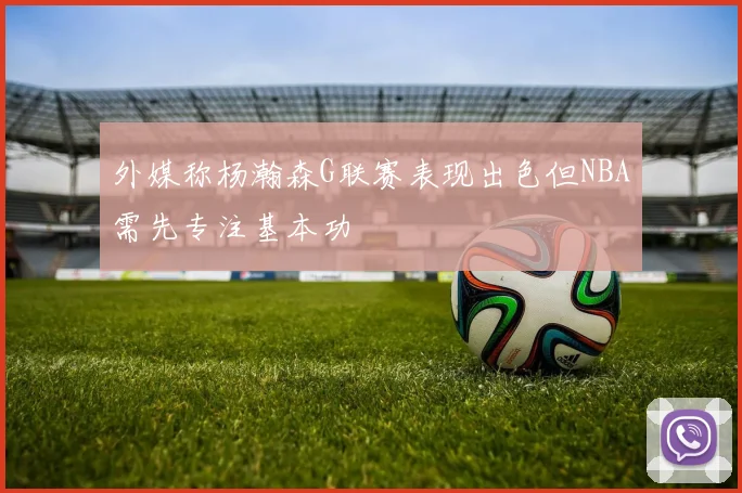 外媒称杨瀚森G联赛表现出色但NBA需先专注基本功