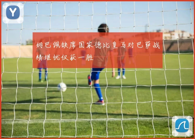 姆巴佩缺席国家德比皇马对巴萨战绩堪忧仅获一胜