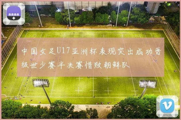 中国女足U17亚洲杯表现突出成功晋级世少赛半决赛惜败朝鲜队