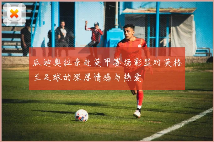 瓜迪奥拉亲赴英甲赛场彰显对英格兰足球的深厚情感与热爱