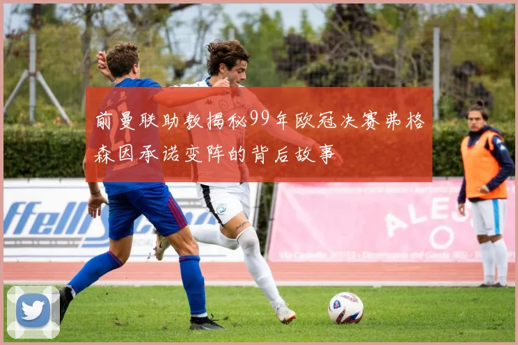 前曼联助教揭秘99年欧冠决赛弗格森因承诺变阵的背后故事